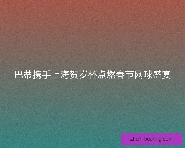 巴蒂携手上海贺岁杯点燃春节网球盛宴