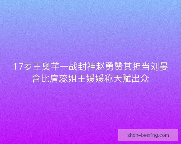 17岁王奥芊一战封神赵勇赞其担当刘晏含比肩蕊姐王媛媛称天赋出众